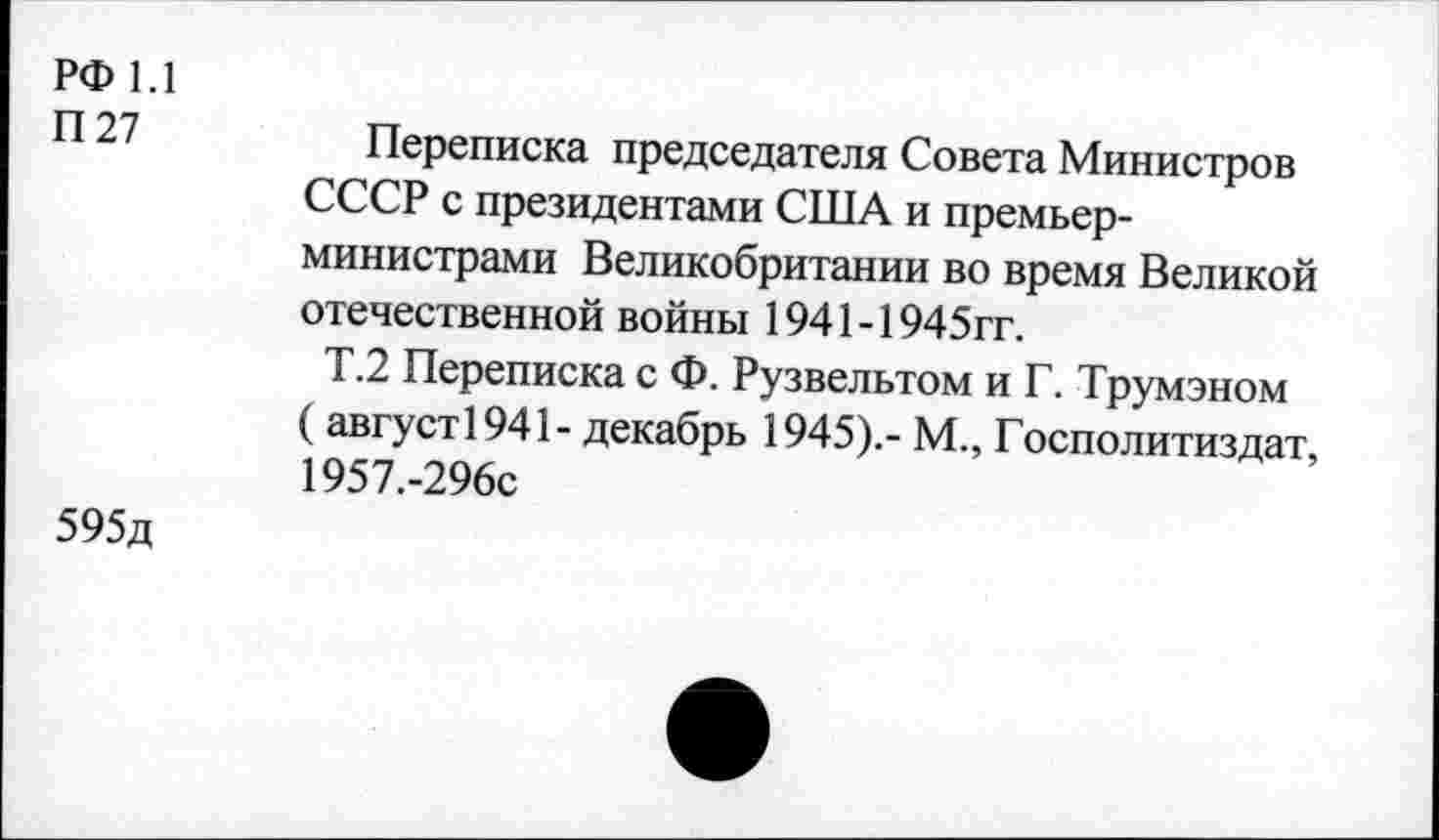 ﻿РФ 1.1
П27
Переписка председателя Совета Министров СССР с президентами США и премьер-министрами Великобритании во время Великой отечественной войны 1941-1945гг.
Т.2 Переписка с Ф. Рузвельтом и Г. Трумэном ( август1941- декабрь 1945).- М., Госполитиздат, 1957.-296с
595д